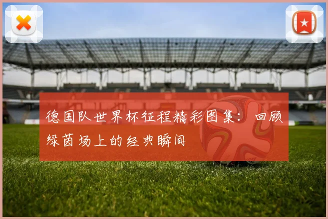 德国队世界杯征程精彩图集:回顾绿茵场上的经典瞬间