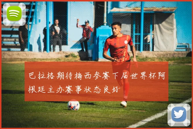 巴拉格期待梅西参赛下届世界杯阿根廷主办赛事状态良好