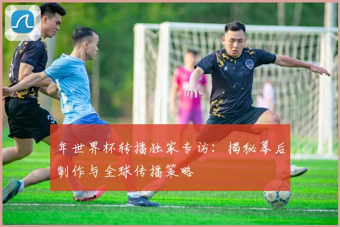 年世界杯转播独家专访:揭秘幕后制作与全球传播策略