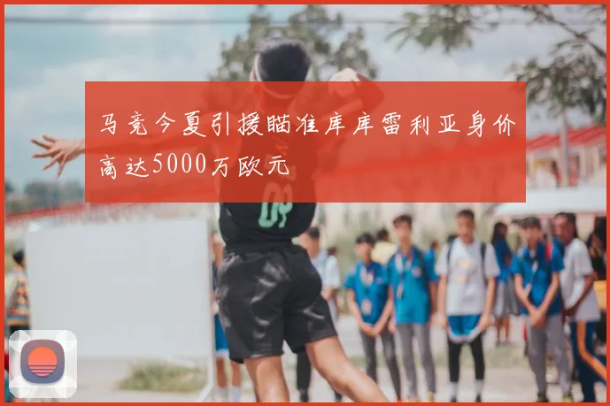 马竞今夏引援瞄准库库雷利亚身价高达5000万欧元