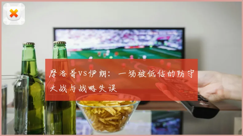 摩洛哥vs伊朗：一场被低估的防守大战与战略失误