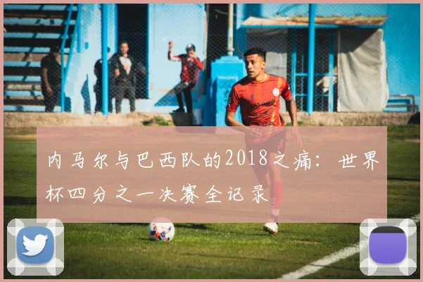 内马尔与巴西队的2018之痛：世界杯四分之一决赛全记录
