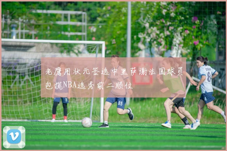老鹰用状元签选中里萨谢法国球员包揽NBA选秀前二顺位