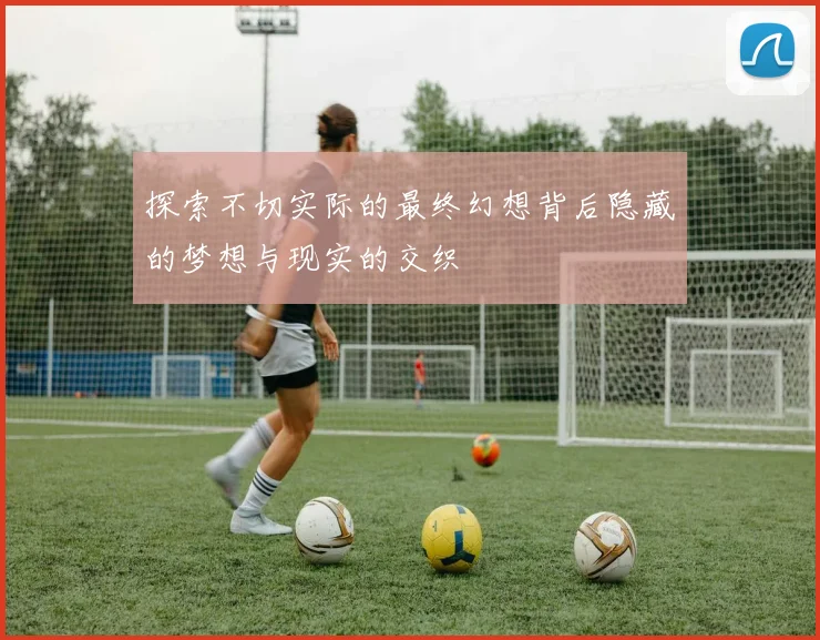 探索不切实际的最终幻想背后隐藏的梦想与现实的交织