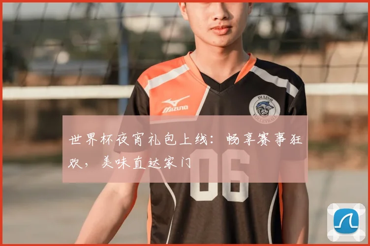 世界杯夜宵礼包上线:畅享赛事狂欢,美味直达家门