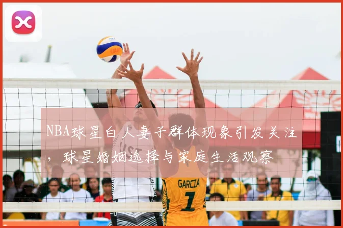 NBA球星白人妻子群体现象引发关注,球星婚姻选择与家庭生活观察