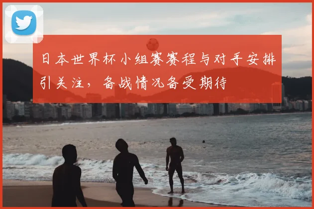 日本世界杯小组赛赛程与对手安排引关注，备战情况备受期待