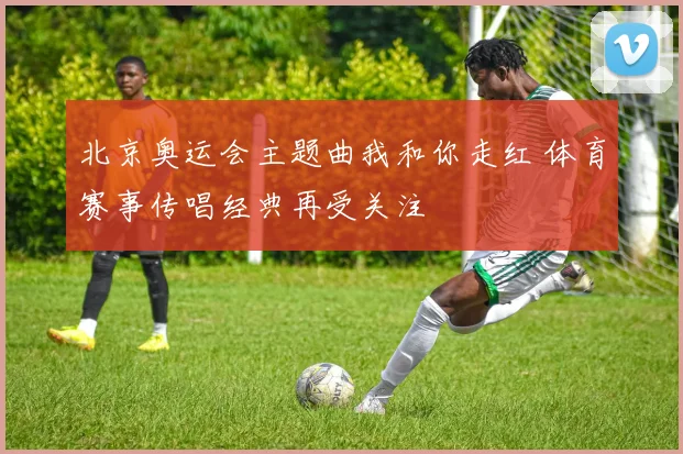 北京奥运会主题曲我和你走红 体育赛事传唱经典再受关注