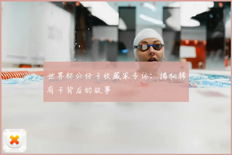 世界杯公仔卡收藏家专访：揭秘稀有卡背后的故事