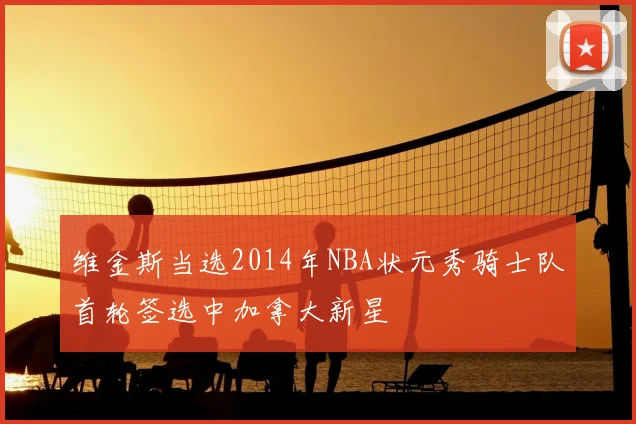 维金斯当选2014年NBA状元秀骑士队首轮签选中加拿大新星